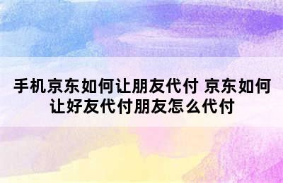 手机京东如何让朋友代付 京东如何让好友代付朋友怎么代付